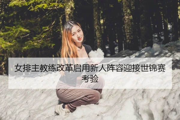 女排主教练改革启用新人阵容迎接世锦赛考验